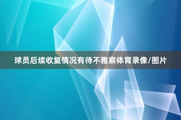 球员后续收复情况有待不雅察体育录像/图片