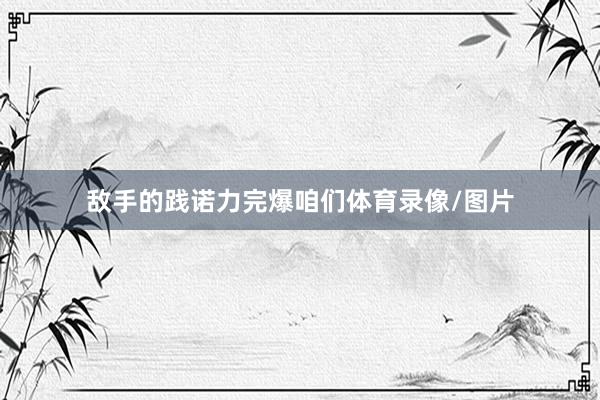 敌手的践诺力完爆咱们体育录像/图片