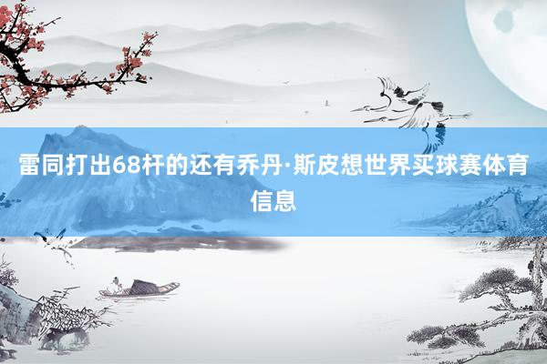 雷同打出68杆的还有乔丹·斯皮想世界买球赛体育信息
