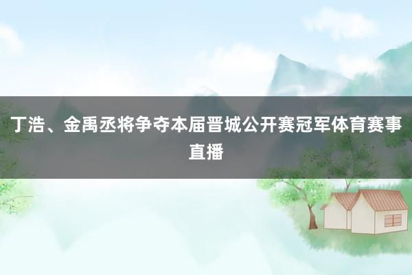 丁浩、金禹丞将争夺本届晋城公开赛冠军体育赛事直播