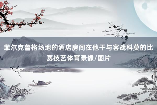 菲尔克鲁格场地的酒店房间在他干与客战科莫的比赛技艺体育录像/图片