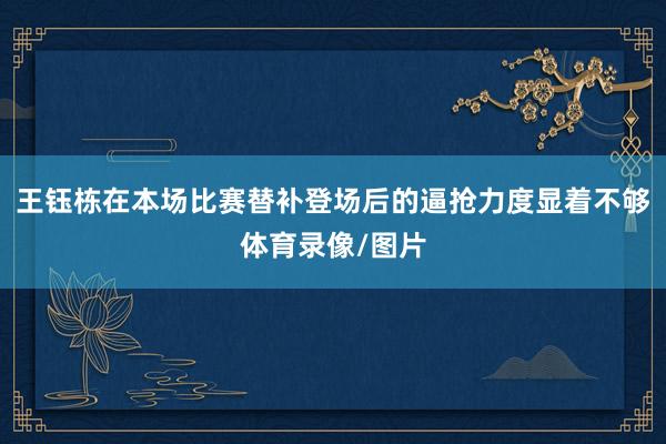 王钰栋在本场比赛替补登场后的逼抢力度显着不够体育录像/图片