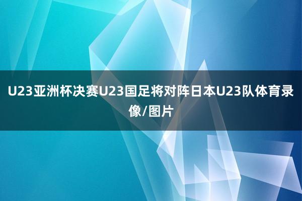 U23亚洲杯决赛U23国足将对阵日本U23队体育录像/图片