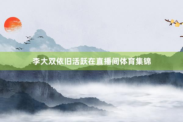 李大双依旧活跃在直播间体育集锦