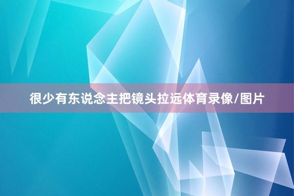 很少有东说念主把镜头拉远体育录像/图片