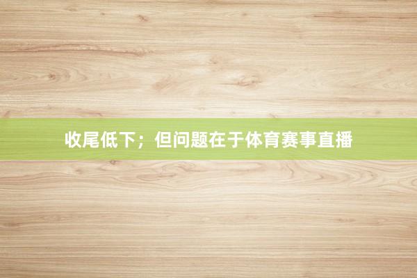 收尾低下；但问题在于体育赛事直播