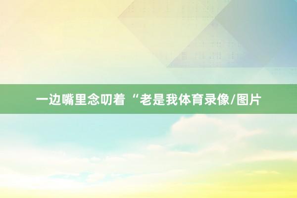 一边嘴里念叨着 “老是我体育录像/图片