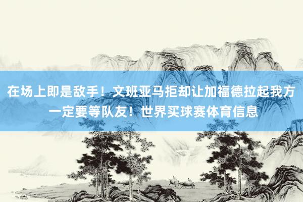 在场上即是敌手！文班亚马拒却让加福德拉起我方 一定要等队友！世界买球赛体育信息
