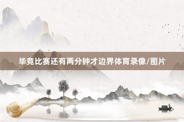 毕竟比赛还有两分钟才边界体育录像/图片