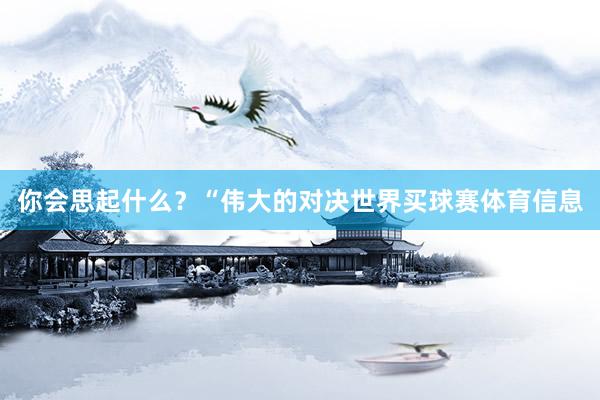你会思起什么？“伟大的对决世界买球赛体育信息