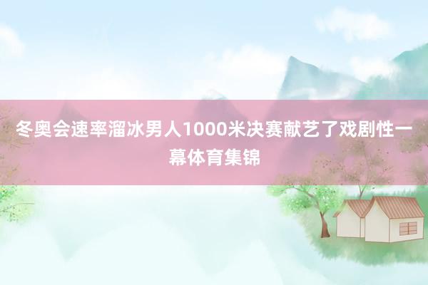 冬奥会速率溜冰男人1000米决赛献艺了戏剧性一幕体育集锦