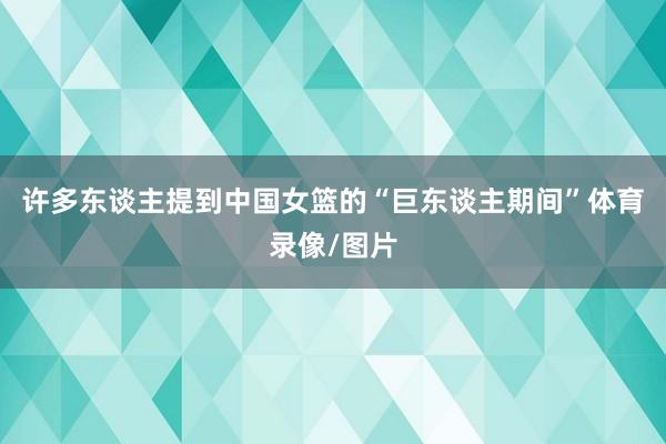 许多东谈主提到中国女篮的“巨东谈主期间”体育录像/图片