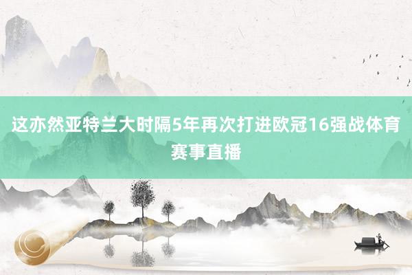这亦然亚特兰大时隔5年再次打进欧冠16强战体育赛事直播