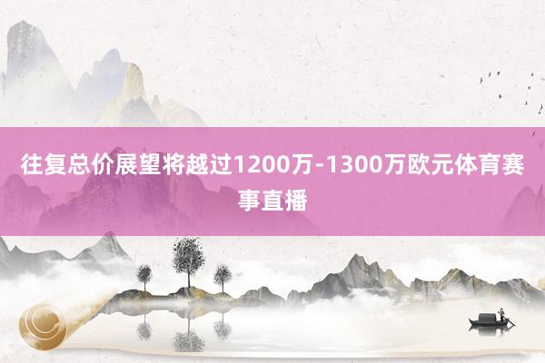 往复总价展望将越过1200万-1300万欧元体育赛事直播