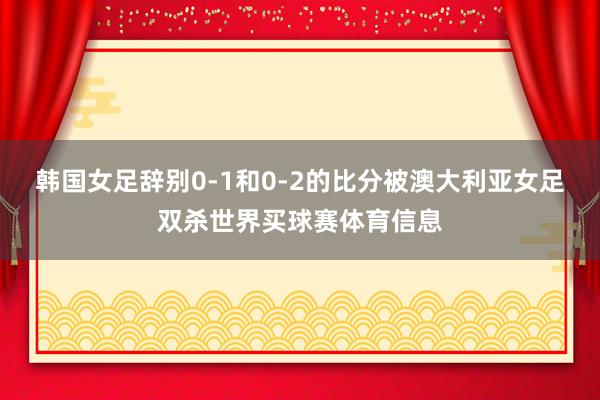 韩国女足辞别0-1和0-2的比分被澳大利亚女足双杀世界买球赛体育信息