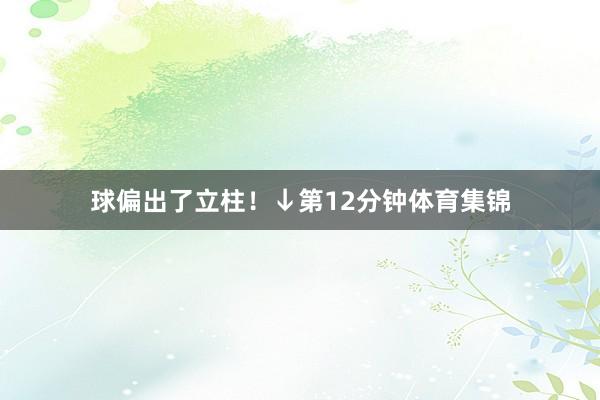球偏出了立柱！↓第12分钟体育集锦