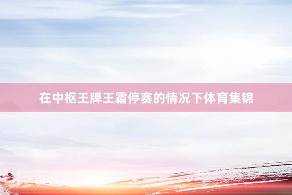 在中枢王牌王霜停赛的情况下体育集锦