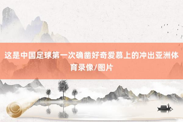 这是中国足球第一次确凿好奇爱慕上的冲出亚洲体育录像/图片
