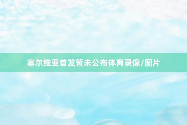 塞尔维亚首发暂未公布体育录像/图片