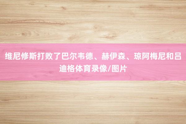 维尼修斯打败了巴尔韦德、赫伊森、琼阿梅尼和吕迪格体育录像/图片