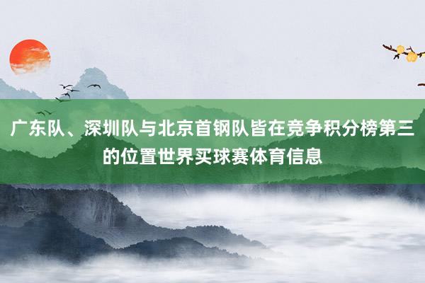 广东队、深圳队与北京首钢队皆在竞争积分榜第三的位置世界买球赛体育信息