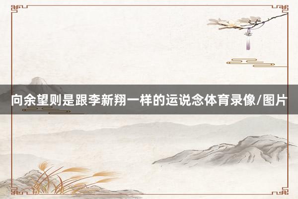 向余望则是跟李新翔一样的运说念体育录像/图片