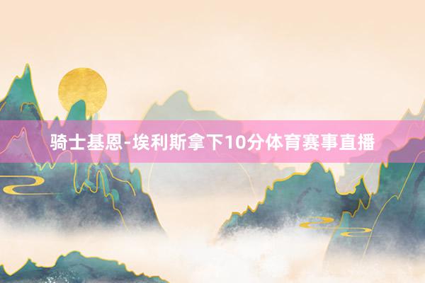 骑士基恩-埃利斯拿下10分体育赛事直播