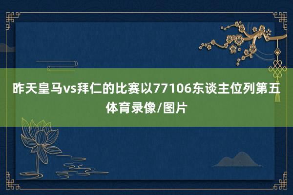 昨天皇马vs拜仁的比赛以77106东谈主位列第五体育录像/图片