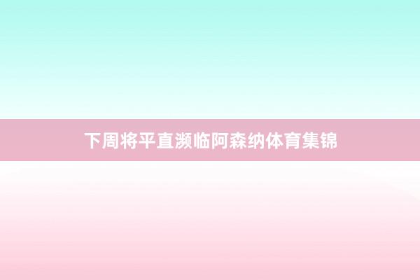下周将平直濒临阿森纳体育集锦