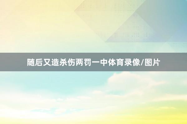 随后又造杀伤两罚一中体育录像/图片