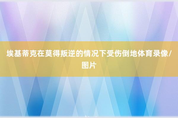 埃基蒂克在莫得叛逆的情况下受伤倒地体育录像/图片