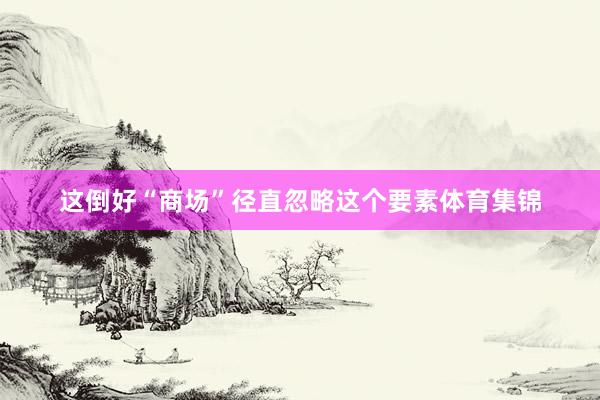 这倒好“商场”径直忽略这个要素体育集锦