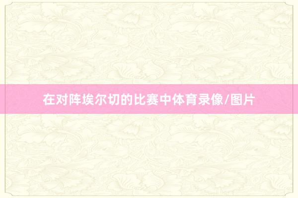 在对阵埃尔切的比赛中体育录像/图片