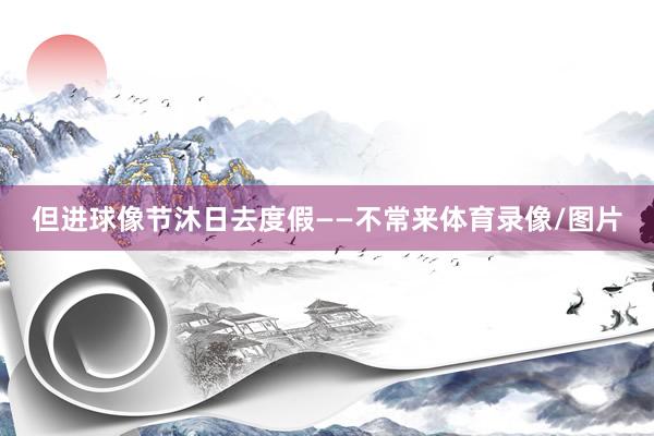 但进球像节沐日去度假——不常来体育录像/图片