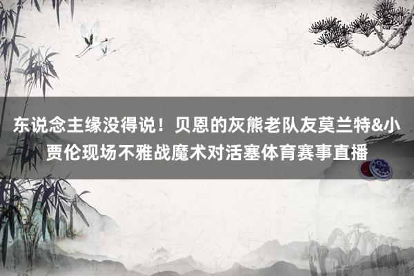 东说念主缘没得说！贝恩的灰熊老队友莫兰特&小贾伦现场不雅战魔术对活塞体育赛事直播
