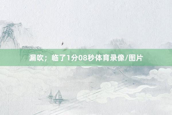 漏吹；临了1分08秒体育录像/图片