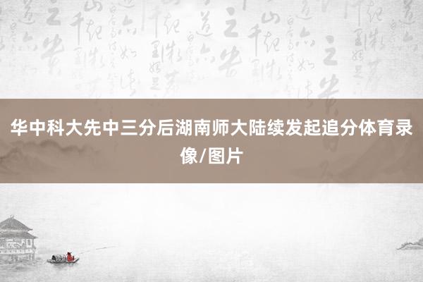 华中科大先中三分后湖南师大陆续发起追分体育录像/图片
