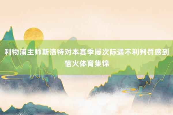 利物浦主帅斯洛特对本赛季屡次际遇不利判罚感到恼火体育集锦