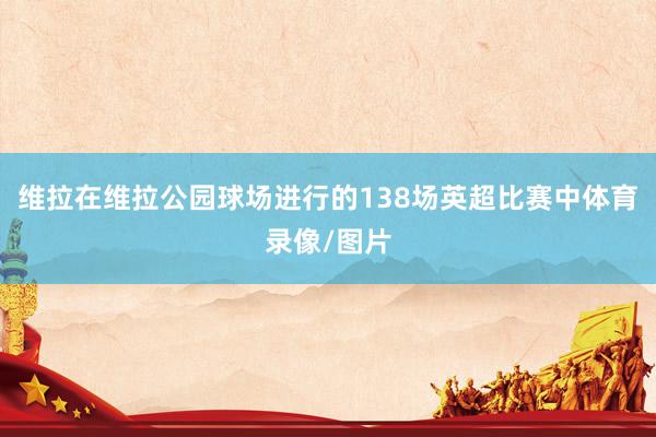 维拉在维拉公园球场进行的138场英超比赛中体育录像/图片
