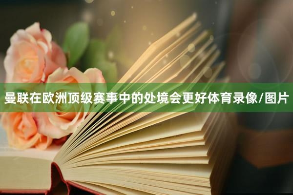 曼联在欧洲顶级赛事中的处境会更好体育录像/图片