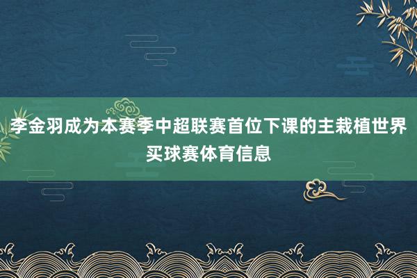 李金羽成为本赛季中超联赛首位下课的主栽植世界买球赛体育信息