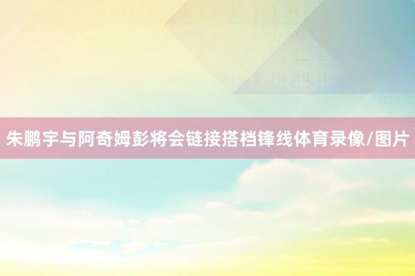 朱鹏宇与阿奇姆彭将会链接搭档锋线体育录像/图片