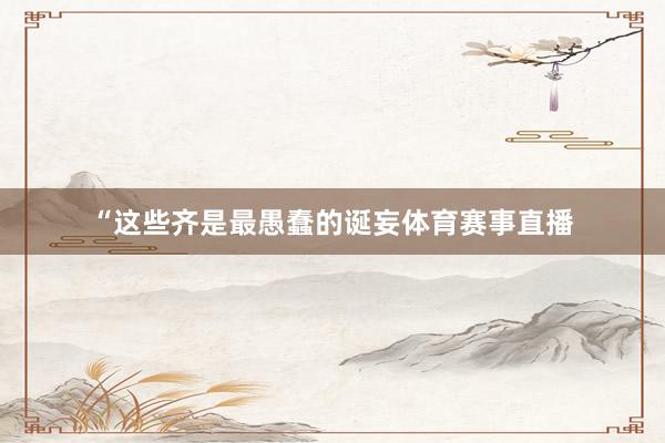 “这些齐是最愚蠢的诞妄体育赛事直播