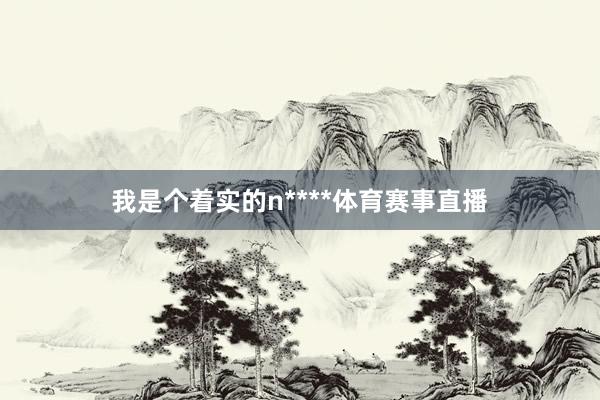 我是个着实的n****体育赛事直播