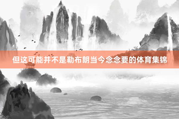 但这可能并不是勒布朗当今念念要的体育集锦