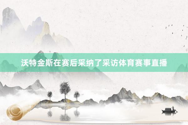 沃特金斯在赛后采纳了采访体育赛事直播