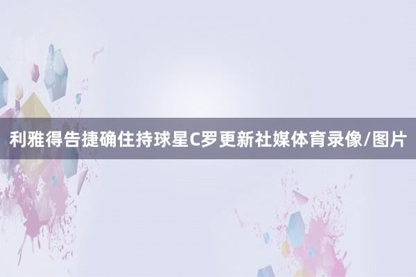 利雅得告捷确住持球星C罗更新社媒体育录像/图片