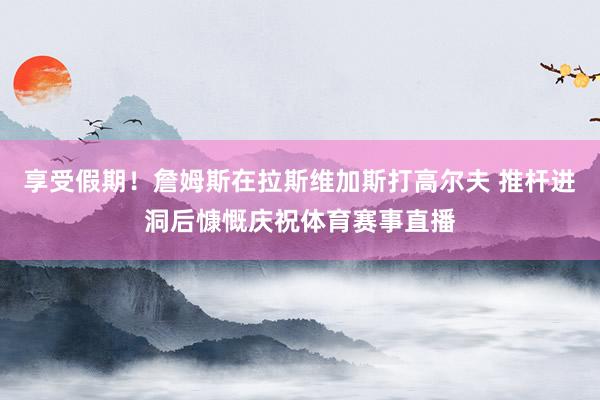 享受假期！詹姆斯在拉斯维加斯打高尔夫 推杆进洞后慷慨庆祝体育赛事直播