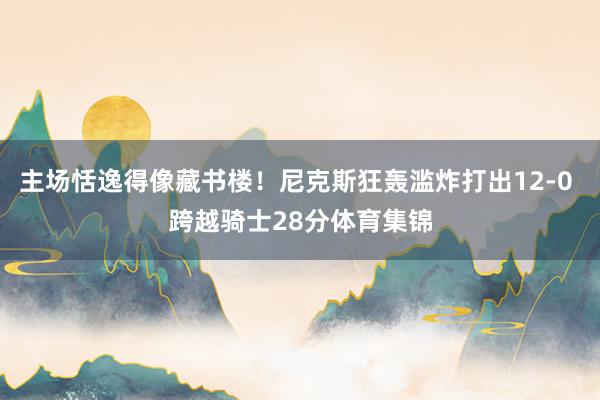 主场恬逸得像藏书楼!尼克斯狂轰滥炸打出12-0 跨越骑士28分体育集锦