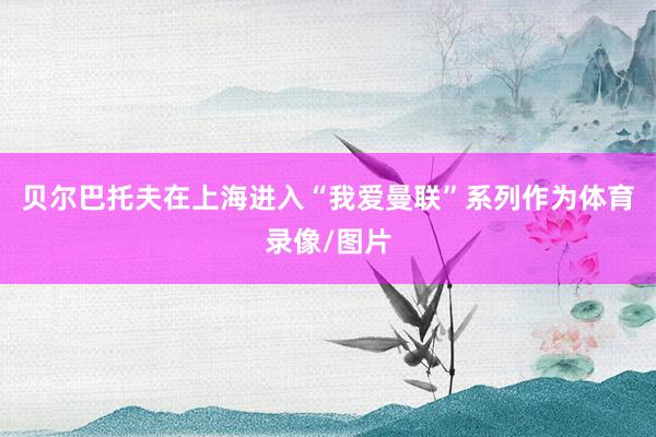 贝尔巴托夫在上海进入“我爱曼联”系列作为体育录像/图片